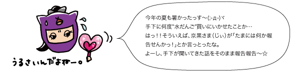 若栗：今年の夏も暑かったっす～(;-д-)ヾ手下に何度水だんご買いにいかせたことか...はっ！！そういえば、京黒さま（じぃ）が「たまには何か報告せんかっ！」とか言っとったな。よーし、手下が聞いてきた話をそのまま報告報告～☆