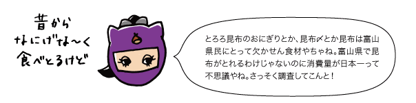 とろろ昆布のおにぎりとか、昆布〆とか昆布は富山県民にとって欠かせん食材やちゃね。富山県で昆布がとれるわけじゃないのに消費量が日本一って不思議やね。さっそく調査してこんと！