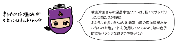 横山冷菓さんの深層水塩ソフトは、軽くてサッパリした口当たりが特徴。ミネラルを多く含んだ、地元富山湾の海洋深層水から作られた塩。これを使用しているため、熱中症予防にもバッチリなおやつ☆