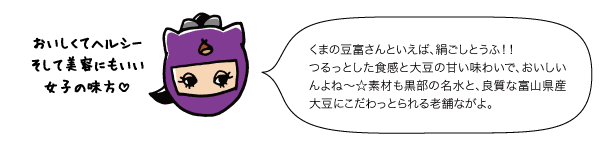 くまの豆富さんといえば、絹ごしとうふ！！つるっとした食感と大豆の甘い味わいで、おいしいんよね〜☆素材も黒部の名水と、良質な富山県産大豆にこだわっとられる老舗ながよ。とうふはおいしくてヘルシーそして美容にもいい女子の味方！