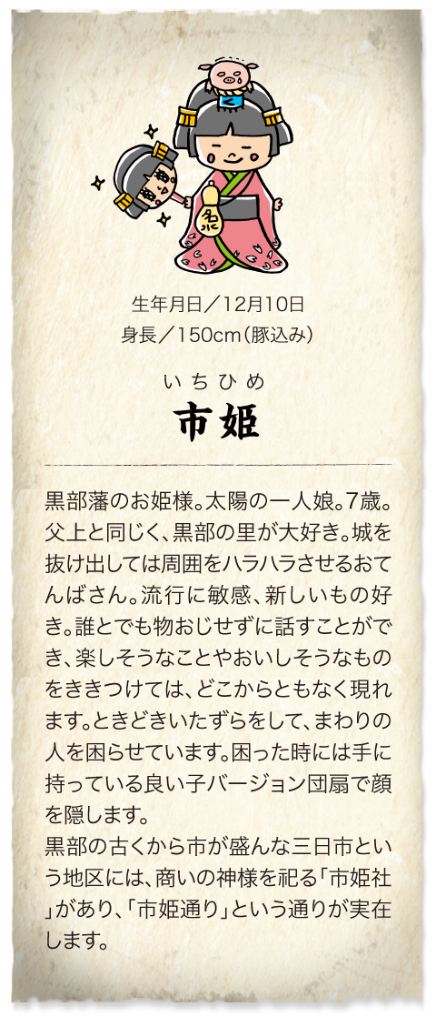 黒部藩のお姫様　市姫。12月10日生まれの7歳。身長150cm（豚込み）父上と同じく、黒部の里が大好き。城を抜け出しては周囲をハラハラさせるおてんばさん。三日市という地区には商いの神様を祀る「市姫社」があり、「市姫通り」という通りが実在します。