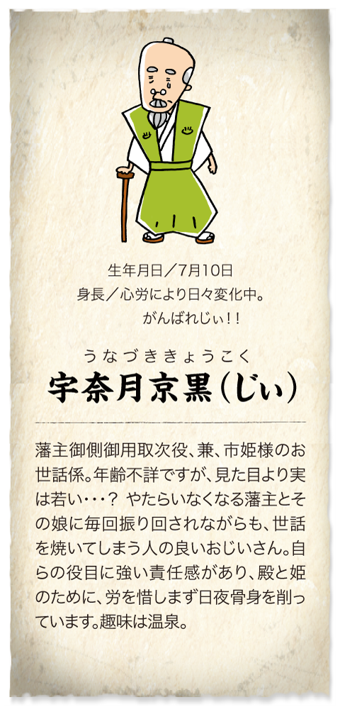 藩主御側御用取次役の老人　宇奈月京黒（じぃ）7月10日生まれの年齢不詳。身長は心労により日々変化中･･･。老人兼、市姫様のお世話役。殿と市姫に毎回振り回されています。趣味は温泉。