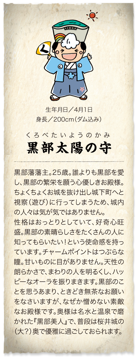 黒部藩藩主　黒部太陽の守　4月1日生まれの25歳。身長200cm（ダム込み）。誰よりも黒部を愛し、黒部の繁栄を願う心優しきお殿様。性格はおっとりとしていて好奇心旺盛。