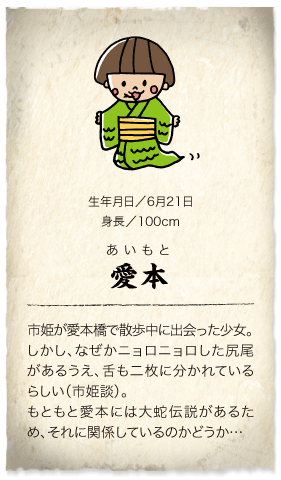 市姫のお友達　愛本：市姫が愛本橋で散歩中に出会った少女。しかし、なぜかニョロニョロした尻尾があるうえ、舌も二枚に分かれているらしい（市姫談）。<br />もともと愛本には大蛇伝説があるため、それに関係しているのかどうか…　生年月日／6月21日　身長／100cm