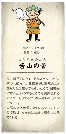 情報ならこの人に！かわら版屋　舌山の菅：桜井城下のことも、それ以外のことも、何でも知っている情報通。黒部のことをみんなに知ってもらいたくて、日夜働いている。いつでもどこでも突然現れるのでびっくりするが、本人はいたってマイペース。太陽の守と市姫のため、おいしいものの情報は、まっ先にお城に知らせに来てくれる。　生年月日／1月18日　身長／160cm