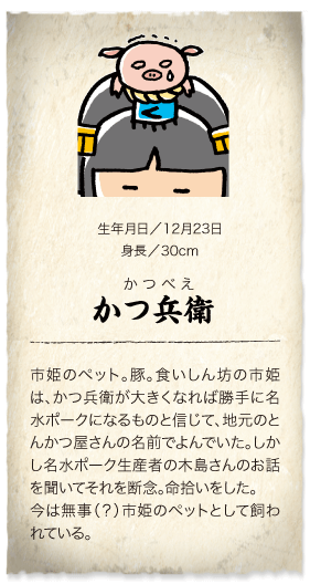 かつ兵衛：市姫のペット。豚。食いしん坊の市姫は、かつ兵衛が大きくなれば勝手に名水ポークになるものと信じて、地元のとんかつ屋さんの名前でよんでいた。しかし名水ポーク生産者の木島さんのお話を聞いてそれを断念。命拾いをした。今は無事（？）市姫のペットとして飼われている。 生年月日／12月23日 身長／30cm