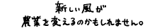 新しい風が農業を変えるのかもしれません。