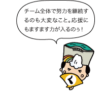 チーム全体で努力を継続するのも大変なこと。応援にもますます力が入るのぅ！