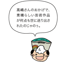 高嶋さんのおかげで、素晴らしい芸術作品が何点も世に送り出されたのじゃのぅ