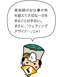 黒部太陽の守：美容師のお仕事の枠を超えて大切な一日をまるごとお手伝い。まさに、「ウェディングデザイナー」じゃ！