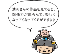 市姫：清河さんの作品を見てると、想像力が膨らんで、楽しくなってくなってくるがですよ♪