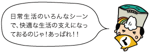 日常生活のいろんなシーンで、快適な生活の支えになっておるのじゃ！あっぱれ！！