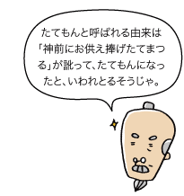 じぃ：たてもんと呼ばれる由来は「神前にお供え捧げたてまつる」が訛って、たてもんになったと、いわれとるそうじゃ。