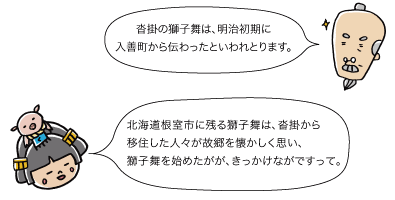 （じぃ）沓掛の獅子舞は、明治初期に入善町から伝わったといわれとります。（市姫）北海道根室市に残る獅子舞は、沓掛から移住した人々が故郷を懐かしく思い、獅子舞を始めたががきっかけながですって。