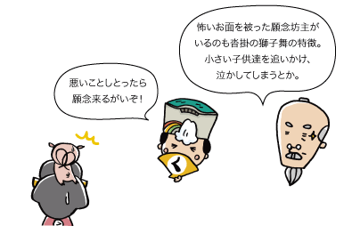 （じぃ）怖いお面を被った願念坊主がいるのも沓掛の獅子舞の特徴。小さい子供達を追いかけ、泣かしてしまうとか。（太陽）「悪いことしとったら願念来るがいぞ！」