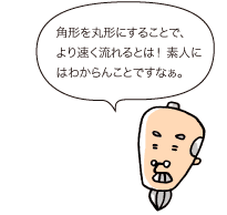 じぃ：角形を丸形にすることで、より速く流れるとは！ 素人にはわからんことですなぁ。