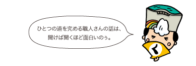 殿：ひとつの道を究める職人さんの話は、聞けば聞くほど面白いのぅ。