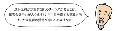 じぃ：選手全員が試合に出れるチャンスがあるとは、練習も気合いが入りますな。自主性を育てる指導方法にも、大塚監督の愛情が感じられますなぁ・・・