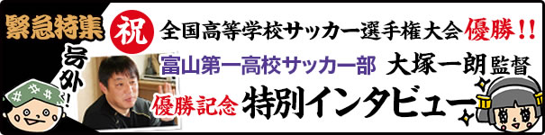 緊急特集　全国高等学校サッカー選手権大会優勝！富山第一高校サッカー部 大塚一朗監督　優勝記念特別インタビュー