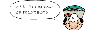 大人も子どもも楽しみながら学ぶことができるのぅ！