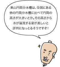 じぃ：東山円筒分水槽は、全国にある他の円筒分水槽に比べて円筒の高さが大きいとか。その高さから水が溢流する姿が美しいと評判になっとるそうですぞ！