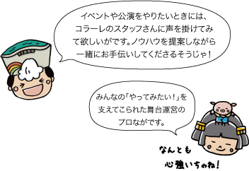 太陽：イベントや公演をやりたいときには、コラーレのスタッフさんに声を掛けてみて欲しいがです。ノウハウを提案しながら一緒にお手伝いしてくださるそうじゃ。姫：みんなの「やってみたい！」を支えてこられた舞台運営のプロながです。なんとも心強いちゃね！