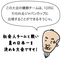 じぃ：この大会の優勝チームは、10月に行われるジャパンカップに出場することができるそうじゃ。社会人チームと戦い真の日本一を決める大会ですぞ！