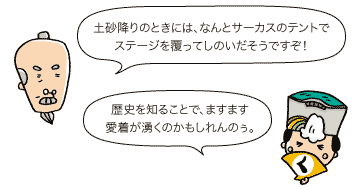 じぃ：土砂降りのときには、なんとサーカスのテントでステージを覆ってしのいだそうですぞ！　殿：歴史を知ることで、ますます愛着が湧くのかもしれんのぅ。