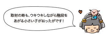 取材の時も、ウキウキしながら階段をあがる小さい子がおったがです！