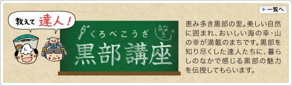 教えて 富山 黒部の達人！黒部講座　恵み多き黒部の里。美しい自然に囲まれ、おいしい海の幸・山の幸が満載のまちです。黒部を知り尽くした達人たちに、暮らしのなかで感じる黒部の魅力を伝授してもらいます。