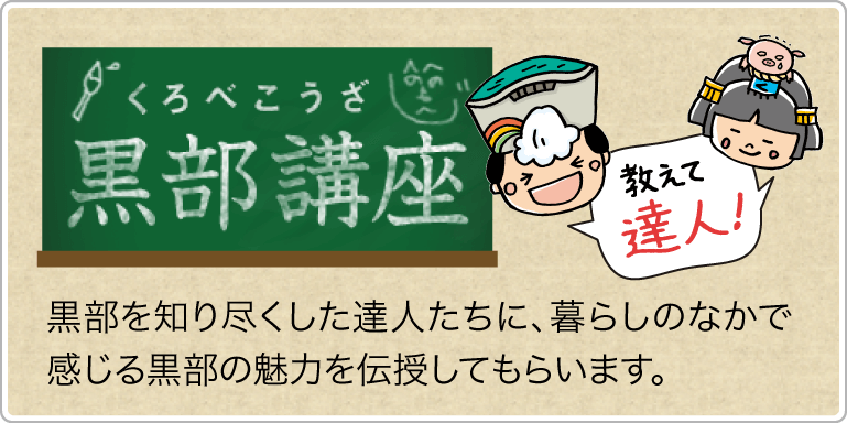 教えて 富山 黒部の達人！黒部講座　恵み多き黒部の里。美しい自然に囲まれ、おいしい海の幸・山の幸が満載のまちです。黒部を知り尽くした達人たちに、暮らしのなかで感じる黒部の魅力を伝授してもらいます。