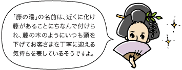 藤の方：「藤の湯」の名前は、近くに化け藤があることにちなんで付けられ、藤の木のようにいつも頭を下げてお客さまを丁寧に迎える気持ちを表しているそうですよ。