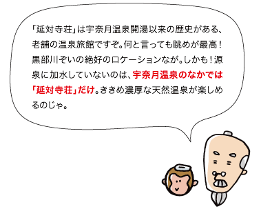 「延対寺荘」は宇奈月温泉開湯以来の歴史がある、老舗の温泉旅館ですぞ。何と言っても眺めが最高! 黒部川ぞいの絶好のロケーションなが。しかも!源泉に加水していないのは、宇奈月温泉のなかでは「延対寺荘」だけ。ききめ濃厚な天然温泉が楽しめるのじゃ。