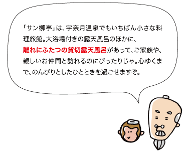 「サン柳亭」は、宇奈月温泉でもいちばん小さな料理旅館。大浴場付きの露天風呂のほかに、離れにふたつの貸切露天風呂があって、ご家族や、親しいお仲間と訪れるのにぴったりじゃ。心ゆくまで、のんびりとしたひとときを過ごせますぞ。